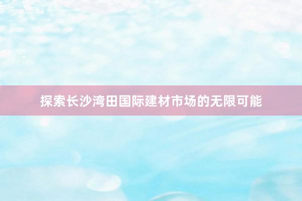 探索长沙湾田国际建材市场的无限可能